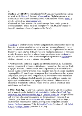 5-
Windows Live SkyDrive (inicialmente Windows Live Folders) forma parte de
los servicios de Microsoft llamados Windows Live. SkyDrive permite a los
usuarios subir archivos de una computadora y almacenarlos en línea (nube), y
acceder a ellos desde un navegador web.
Windows Live Fotos permite a los usuarios cargar fotos y dejar que otros
usuarios accedan a ellos a través de un explorador web. Muestra cargado de
fotos del usuario en álbumes (carpetas en SkyDrive).




6-Skydrive es una herramienta bastante util para el almacenamiento y acceso de
datos, tras la ultima actualizacion que se hizo hace aproximadamente 1 mes, y
junto a la salida de Windows Live Essentials Beta, ha surgido la sincronizacion
de archivos y pcs a travez de Live Sync, pero en algunas ocasiones es necesario
acceder de manera mas directa a los archivos que almacenamos en skydrive,
para ello, en varios sitios se ha explicado el proceso para asociar skydrive con
windows explorer, ese sera el tema de este articulo.

7-Puede compartir archivos y carpetas de diferentes maneras. La manera más
habitual de compartir archivos en Windows es compartirlos directamente desde
el equipo. Windows proporciona dos métodos para compartir archivos de esta
manera: puede compartir archivos desde cualquier carpeta del equipo o desde la
carpeta pública. El método que use depende de si desea almacenar las carpetas
compartidas, con quién desea compartirlas y cuánto control desea tener sobre
los archivos. Cualquier método le permite compartir archivos o carpetas con
alguien que use el equipo u otro equipo en la misma red. Si busca maneras
adicionales de compartir archivos, en este artículo también se indican otros
métodos que puede utilizar.

8- Office Web Apps es una versión gratuita basada en la web del conjunto de
aplicaciones de productividad de Microsoft Office. Incluye Word Web App,
Excel Web App, PowerPoint Web App, y OneNote Web App. Las aplicaciones
web permiten a los usuarios acceder a sus documentos directamente desde
cualquier parte dentro de un navegador web así como compartir archivos y
colaborar con otros usuarios en línea. Navegadores compatibles incluyen
Internet Explorer (versiones 7, 8 y 9), Mozilla Firefox (versiones 3 y 4), Safari
3, 4 y 5 y Google Chrome (versiones 9, 10, 11).
 