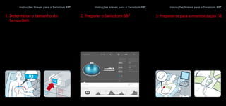 3. Preparar-se para a monitorização TIE
3.1	 Colocar o SensorBelt no paciente de
acordo com as instruções fornecidas no
guia de utilizador do SensorBelt.
3.2	 Conectar o SensorBelt com o SensorBelt­
Connector. A luz verde deverá acender.
3.3	 O tamanho atual do SensorBelt no paciente
corresponde ao tamanho recomendado
(ScoutView)?
3.4	 Assegurar que o SensorBelt corresponde
às referências anatómicas.
3.5	 Ajustar o SensorBelt se forem detetadas
falhas em demasiados elétrodos.
Instruções breves para o Swisstom BB2
92
1. Determinar o tamanho do
SensorBelt
1.1	 Assegurar que o paciente corresponde aos
critérios definidos para a monitorização TIE.
1.2	 Medir metade do perímetro torácico do
paciente.
1.3	 Ler o tamanho do SensorBelt na parte
posterior da fita métrica.
1.4	 Utilizar o SensorBelt com o tamanho
correto.
Instruções breves para o Swisstom BB2
LuFuView stretch
VentView
time (s) 010
100
ScoutView
patient data
53
1/2 chest circumference
cm
182
height
cm
89
weight
kg
gender
050V5020130416-0008
SensorBelt data
100
recommended SensorBelt size
SensorBelt size on patient
serial number
reset to default
current time signal quality failing electrode patient position
14:15 R
SensorBelt time left
12h
2. Preparar o Swisstom BB2
2.1	 Ligar o Swisstom BB2
. A imagem do
ScoutView é exibida.
2.2	 Conectar o SensorBeltConnector ao
monitor BB2
.
2.3	 Introduzir metade do perímetro torácico,
a altura, o peso e o sexo.
Instruções breves para o Swisstom BB2
 