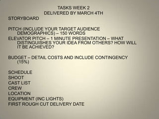TASKS WEEK 2
             DELIVERED BY MARCH 4TH
STORYBOARD

PITCH (INCLUDE YOUR TARGET AUDIENCE
    DEMOGRAPHICS) – 150 WORDS
ELEVATOR PITCH – 1 MINUTE PRESENTATION – WHAT
    DISTINGUISHES YOUR IDEA FROM OTHERS? HOW WILL
    IT BE ACHIEVED?

BUDGET – DETAIL COSTS AND INCLUDE CONTINGENCY
   (15%)

SCHEDULE
SHOOT
CAST LIST
CREW
LOCATION
EQUIPMENT (INC LIGHTS)
FIRST ROUGH CUT DELIVERY DATE
 