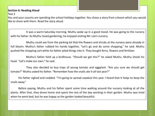 Section A: Reading Aloud
Text 2
You and your cousins are spending the school holidays together. You chose a story from a boom which you would
like to share with them. Read the story aloud.
It was a warm Saturday morning. Muthu woke up in a good mood. He was going to the nursery
with his father. As Muthu loved gardening, he enjoyed visiting Mr. Lee’s nursery.
Muthu could see from the parking lot that the flowers and shrubs at the nursery were already in
full bloom. Muthu’s father rubbed his hands together, “Let’s go and do some shopping,” he said. Muthu
pushed the shopping cart while his father piled things into it. They bought ferns, flowers and fertilizer.
Muthu’s father held up a birdhouse. “Should we get this?” he asked Muthu. Muthu shook his
head. “Let’s make our own,” he said.
They also decided to buy trays of young tomato and eggplant. “Are you sure we should get
tomato?” Muthu asked his father. “Remember how the snails ate it all last year?”
His father sighed and nodded. “I’m going to spread sawdust this year. I heard that it helps to keep the
snails away.”
Before paying, Muthu and his father spent some time walking around the nursery looking at all the
plants. After that, they drove home and spent the rest of the day working in their garden. Muthu was tired
when he went bed, but he was happy as the garden looked beautiful.
 