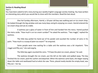 Section A: Reading Aloud
Text 3
You have been asked to tell a story during your weekly English Language society meeting. You have written
an interesting story which you would like to share with the members. Read the text aloud.
One hot Sunday afternoon, Hamid, a 10-year old boy was walking past an ice cream shop.
He looked through the big window and saw many boys and girls enjoying ice cream. Hamid entered the
ice cream shop and sat at a table.
A waitress put a glass of water in front of him and handed him the menu. Hamid pushed
the menu aside. “How much is an ice cream sundae?” he asked the waitress. “Two ringgit,” replied the
waitress.
The little boy pulled his hand out of his pocket and counted the number of coins in his
palm. “How much is a scoop of plain ice cream?” he enquired.
Some people were now waiting for a table and the waitress was a bit impatient. “One
ringgit and fifty sen,” she said angrily.
The little boy again counted the coins. “I’ll have the plain ice cream, please,” he said.
The waitress brought the ice cream, put the bill on the table and walked away. The boy
finished the ice cream, paid the cashier and departed. When the waitress came back, she began wiping
down the table and swallowed hard at what she saw. There, placed neatly beside the empty bowl, was
fifty sen – her tip.
 