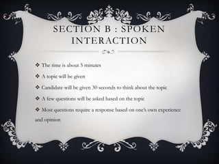 SECTION B : SPOKEN
INTERACTION
 The time is about 5 minutes
 A topic will be given
 Candidate will be given 30 seconds to think about the topic
 A few questions will be asked based on the topic
 Most questions require a response based on one’s own experience
and opinion
 