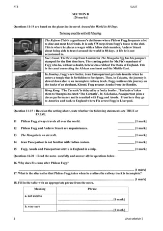 PT3 SULIT
3 Lihat sebelah ]
SECTION B
[20 marks]
Questions 11-19 are based on the places in the novel Around the World in 80 Days.
The Journey around the world with Phileas fogg
The Reform Club is a gentleman’s clubhouse where Phileas Fogg frequents a lot
to dine and meet his friends. It is only 575 steps from Fogg’s house to the club.
This is where he places a wager with a fellow club member, Andrew Stuart
about being able to travel around the world in 80 days. A life he is not
accustomed to.
Suez Canal. The first stop from London for The Mongolia.Fgg has his passport
stamped for the first time here. The starting point for Mr.Fix’s manhunt of
Fogg who he, without a doubt, believes has robbed The Bank of England. This
is the canal connecting the African continent and the Middle East.
In Bombay, Fogg’s new butler, Jean Passaepartout gets into trouble when he
enters a temple that is forbidden to foreigners. Then, in Calcutta, the journey is
slowed down due to an incomplete railway track. Fogg continues his journey on
the backs of an elephant, Kiouni. Fogg rescues Aouda from the Bandits.
Hong Kong. ‘The Carnatic’is delayed by a faulty broiler. ‘Tankadere’takes
them to Shanghai to catch ‘The Carnatic’. In Yokohama, Passepartout joins a
circus performance and is reunited with Fogg and Aouda. From here they go
to America and back to England where Fix arrest Fogg in Liverpool.
Question 11-15 : Based on the setting above, state whether the following statements are TRUE or
FALSE.
11 Phileas Fogg always travels all over the world. ___________ [1 mark]
12 Phileas Fogg and Andrew Stuart are acquaintances. ___________ [1 mark]
13 The Mongolia is an aircraft. ___________ [1 mark]
14 Jean Passepartout is not familiar with Indian custom. ___________ [1 mark]
15 Fogg, Aouda and Passepartout arrive in England in a ship. ___________ [1 mark]
Questions 16-20 : Read the notes carefully and answer all the questions below.
16. Why does Fix come after Phileas Fogg?
……………………………………………………………………………………………………. [1 mark]
17. What is the alternative that Phileas Fogg takes when he realises the railway track is incomplete?
……………………………………………………………………………………………………. [1 mark]
18. Fill in the table with an appropriate phrase from the notes.
Meaning Phrase
a. not used to
…………………………………………….… [1 mark]
b. very sure
…………………………………………….….[1 mark]
 