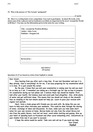 PT3 SULIT
4 Lihat sebelah ]
19. Why is the journey of ‘The Carnatic’ postponed?
…………………………………………………………………………………………………[1 mark]
20. There is a writing book review competition. You want to participate. In about 50 words, write
about some of the a place(s) and an incident(s) you think are important in the novel ‘Around the World
in 80 Days”. You may use the information given in the notes for your writing.
Title : Around the World in 80 Days
Author : Jules Verne
Publisher : Penguin Ltd.
……………………………………………………………………………........
……………………………………………………………………………........
……………………………………………………………………………........
……………………………………………………………………………........
……………………………………………………………………………........
……………………………………………………………………………........
……………………………………………………………………………........
Reviewed by :
………………………………………………………..
SECTION C
[15 marks]
Questions 21-27 are based on a letter from Najihah to Anisah.
Dear Anisah,
Nice hearing from you after such a long time. It was last December and now it is
May already. How is everything? As for me, I am busy preparing for my examination which
is in June. It is just around the corner.
By the way, I know that you mid-year examination is coming soon too and you must
be as busy as I am. I remember you asking me a fortnight ago for tips on how to prepare
for examination during our last phone call. I believe these tips should be helpful. First,
look after your health. Eat balance meal and avoid junk food altogether. Also, drink plenty
of water and get sufficient sleep. This means that you should not study at the eleventh
hour as studying at the last minute would not help you. Learn to pace your revision with
regular rest periods.
Next, form a study group with friends you can work with. By doing this you can
learn to help each other overcome your weakness. This could be done through the sharing
of notes, exchange of ideas and discussions. In class, make sure you take down short
notes for your own revision at home. Borrow books not only from the school library but
also from the public library. Last but not least, avoid online chatting and gaming. Give up
your habit of spending hours on Facebook and other social networking sites. Concentrate on
your studies from now if you want to succeed.
I hope the advice would be useful. Take care and call me if you need any help.
Your friend,
Najihah
 