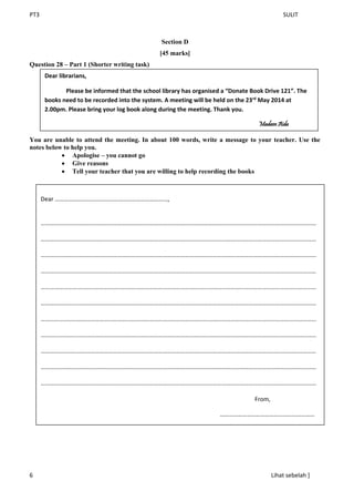 PT3 SULIT
6 Lihat sebelah ]
Section D
[45 marks]
Question 28 – Part 1 (Shorter writing task)
You are unable to attend the meeting. In about 100 words, write a message to your teacher. Use the
notes below to help you.
 Apologise – you cannot go
 Give reasons
 Tell your teacher that you are willing to help recording the books
Dear librarians,
Please be informed that the school library has organised a “Donate Book Drive 121”. The
books need to be recorded into the system. A meeting will be held on the 23rd
May 2014 at
2.00pm. Please bring your log book along during the meeting. Thank you.
Madam Aida
Dear …………………………………………………………………,
…………………………………………………………………………………………………………………………………………………………………
…………………………………………………………………………………………………………………………………………………………………
…………………………………………………………………………………………………………………………………………………………………
…………………………………………………………………………………………………………………………………………………………………
…………………………………………………………………………………………………………………………………………………………………
…………………………………………………………………………………………………………………………………………………………………
…………………………………………………………………………………………………………………………………………………………………
…………………………………………………………………………………………………………………………………………………………………
…………………………………………………………………………………………………………………………………………………………………
…………………………………………………………………………………………………………………………………………………………………
…………………………………………………………………………………………………………………………………………………………………
From,
………………………………………………………
 