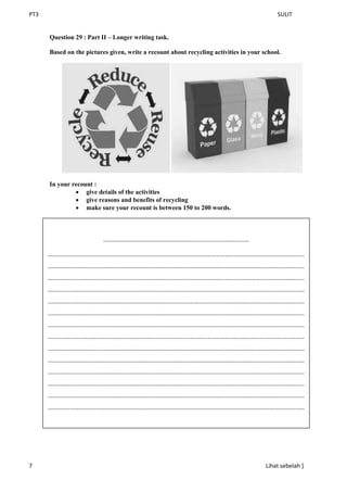 PT3 SULIT
7 Lihat sebelah ]
Question 29 : Part II – Longer writing task.
Based on the pictures given, write a recount about recycling activities in your school.
In your recount :
 give details of the activities
 give reasons and benefits of recycling
 make sure your recount is between 150 to 200 words.
………………………………………………………………………………………
…………………………………………………………………………………………………………………………………………………………
…………………………………………………………………………………………………………………………………………………………
…………………………………………………………………………………………………………………………………………………………
…………………………………………………………………………………………………………………………………………………………
…………………………………………………………………………………………………………………………………………………………
…………………………………………………………………………………………………………………………………………………………
…………………………………………………………………………………………………………………………………………………………
…………………………………………………………………………………………………………………………………………………………
…………………………………………………………………………………………………………………………………………………………
…………………………………………………………………………………………………………………………………………………………
…………………………………………………………………………………………………………………………………………………………
…………………………………………………………………………………………………………………………………………………………
…………………………………………………………………………………………………………………………………………………………
…………………………………………………………………………………………………………………………………………………………
 