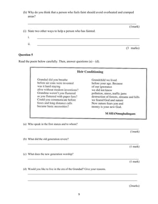 (h) Why do you think that a person who feels faint should avoid overheated and cramped 
9 
areas? 
______________________________________________________________________ 
(1mark) 
(i) State two other ways to help a person who has fainted. 
i. __________________________________________________________________ 
ii. __________________________________________________________________ 
(3 marks) 
Question 5 
Read the poem below carefully. Then, answer questions (a) – (d). 
(a) Who speak in the first stanza and to whom? 
______________________________________________________________________________ 
(1mark) 
(b) What did the old generation revere? 
______________________________________________________________________________ 
(1 mark) 
(c) What does the new generation worship? 
______________________________________________________________________________ 
(1 mark) 
(d) Would you like to live in the era of the Grandad? Give your reasons. 
_____________________________________________________________________________ 
_____________________________________________________________________________ 
(2marks) 
 