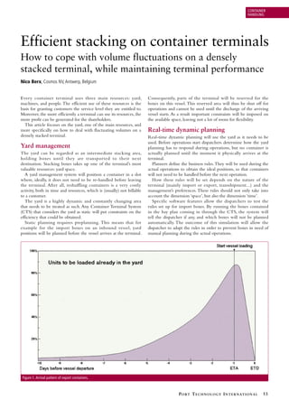 CONTAINER
HANDLING

Efficient stacking on container terminals
How to cope with volume fluctuations on a densely
stacked terminal, while maintaining terminal performance
Nico Berx, Cosmos NV, Antwerp, Belgium
Every container terminal uses three main resources: yard,
machines, and people. The efficient use of these resources is the
basis for granting customers the service level they are entitled to.
Moreover, the more efficiently a terminal can use its resources, the
more profit can be generated for the shareholders.
This article focuses on the yard, one of the main resources, and
more specifically on how to deal with fluctuating volumes on a
densely stacked terminal.

Yard management
The yard can be regarded as an intermediate stacking area,
holding boxes until they are transported to their next
destination. Stacking boxes takes up one of the terminal’s most
valuable resources: yard space.
A yard management system will position a container in a slot
where, ideally, it does not need to be re-handled before leaving
the terminal. After all, reshuffling containers is a very costly
activity, both in time and resources, which is (usually) not billable
to a customer.
The yard is a highly dynamic and constantly changing area
that needs to be treated as such. Any Container Terminal System
(CTS) that considers the yard as static will put constraints on the
efficiency that could be obtained.
Static planning requires preplanning. This means that for
example for the import boxes on an inbound vessel, yard
positions will be planned before the vessel arrives at the terminal.

Consequently, parts of the terminal will be reserved for the
boxes on this vessel. This reserved area will thus be shut off for
operations and cannot be used until the discharge of the arriving
vessel starts. As a result important constraints will be imposed on
the available space, leaving not a lot of room for flexibility.

Real-time dynamic planning
Real-time dynamic planning will use the yard as it needs to be
used. Before operations start dispatchers determine how the yard
planning has to respond during operations, but no container is
actually planned until the moment it physically arrives at the
terminal.
Planners define the business rules. They will be used during the
actual operations to obtain the ideal positions, so that containers
will not need to be handled before the next operation.
How these rules will be set depends on the nature of the
terminal (mainly import or export, transshipment...) and the
management’s preferences. These rules should not only take into
account the dimension ‘space’, but also the dimension ‘time’.
Specific software features allow the dispatchers to test the
rules set up for import boxes. By running the boxes contained
in the bay plan coming in through the CTS, the system will
tell the dispatcher if any, and which boxes will not be planned
automatically. The outcome of this simulation will allow the
dispatcher to adapt the rules in order to prevent boxes in need of
manual planning during the actual operations.

Figure 1. Arrival pattern of export containers.

P O RT T E C H N O L O G Y I N T E R N AT I O N A L

53

 