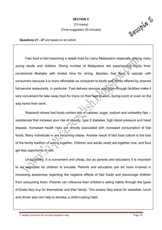 5 sample exercises for revision purposes only Page 10 
Fast food is fast becoming a staple food for many Malaysians especially among many young adults and children. Rising number of Malaysians are experiencing highly time- constrained lifestyles with limited time for dining. Besides, fast food is popular with consumers because it is more affordable as compared to foods and drinks offered by chained full-service restaurants, in particular. Fast delivery services and drive-through facilities make it very convenient for take away food for many on their way to work, during lunch or even on the way home from work. Research shows fast foods contain lots of calories, sugar, sodium and unhealthy fats -- substances that increase your risk of obesity, type 2 diabetes, high blood pressure and heart disease. Increased health risks are directly associated with increased consumption of fast foods. Many individuals in are becoming obese. Another result of fast food culture is the loss of the family tradition of eating together. Children and adults rarely eat together now, and thus get less opportunity to talk. 
Undoubtedly, it is convenient and cheap, but as parents and educators it is important to set examples for children to emulate. Parents and educators can be more involved in increasing awareness regarding the negative effects of fast foods and discourage children from consuming them. Parents can influence their children’s eating habits through the types of foods they buy for themselves and their family. The snacks they serve for breakfast, lunch and dinner also can help to develop a child’s eating habit. 
SECTION C 
[15 marks] 
[Time suggested: 25 minutes] 
Questions 21 - 27 are based on an article.  
