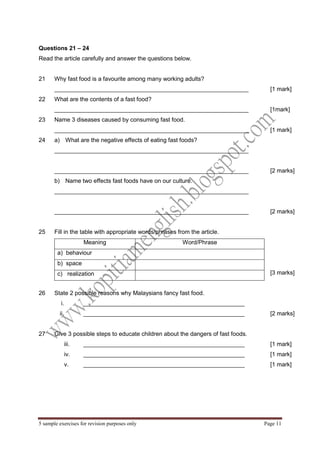 5 sample exercises for revision purposes only Page 11 
Questions 21 – 24 
Read the article carefully and answer the questions below. 
21 
Why fast food is a favourite among many working adults? 
___________________________________________________________ 
[1 mark] 
22 
What are the contents of a fast food? 
___________________________________________________________ 
[1mark] 
23 
Name 3 diseases caused by consuming fast food. 
___________________________________________________________ 
[1 mark] 
24 
a) What are the negative effects of eating fast foods? 
___________________________________________________________ 
___________________________________________________________ 
[2 marks] 
b) Name two effects fast foods have on our culture. 
___________________________________________________________ 
___________________________________________________________ 
[2 marks] 
25 
Fill in the table with appropriate words/phrases from the article. 
Meaning 
Word/Phrase 
a) behaviour 
b) space 
c) realization 
[3 marks] 
26 
State 2 possible reasons why Malaysians fancy fast food. 
i. _________________________________________________ 
ii. _________________________________________________ 
[2 marks] 
27 
Give 3 possible steps to educate children about the dangers of fast foods. 
iii. _________________________________________________ 
iv. _________________________________________________ 
v. _________________________________________________ 
[1 mark] 
[1 mark] 
[1 mark] 
