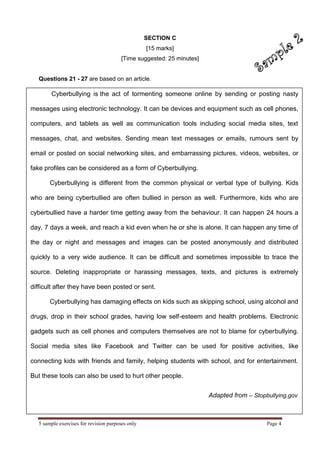 5 sample exercises for revision purposes only Page 4 
Cyberbullying is the act of tormenting someone online by sending or posting nasty messages using electronic technology. It can be devices and equipment such as cell phones, computers, and tablets as well as communication tools including social media sites, text messages, chat, and websites. Sending mean text messages or emails, rumours sent by email or posted on social networking sites, and embarrassing pictures, videos, websites, or fake profiles can be considered as a form of Cyberbullying. Cyberbullying is different from the common physical or verbal type of bullying. Kids who are being cyberbullied are often bullied in person as well. Furthermore, kids who are cyberbullied have a harder time getting away from the behaviour. It can happen 24 hours a day, 7 days a week, and reach a kid even when he or she is alone. It can happen any time of the day or night and messages and images can be posted anonymously and distributed quickly to a very wide audience. It can be difficult and sometimes impossible to trace the source. Deleting inappropriate or harassing messages, texts, and pictures is extremely difficult after they have been posted or sent. Cyberbullying has damaging effects on kids such as skipping school, using alcohol and drugs, drop in their school grades, having low self-esteem and health problems. Electronic gadgets such as cell phones and computers themselves are not to blame for cyberbullying. Social media sites like Facebook and Twitter can be used for positive activities, like connecting kids with friends and family, helping students with school, and for entertainment. But these tools can also be used to hurt other people. Adapted from – Stopbullying.gov 
SECTION C 
[15 marks] 
[Time suggested: 25 minutes] 
Questions 21 - 27 are based on an article.  