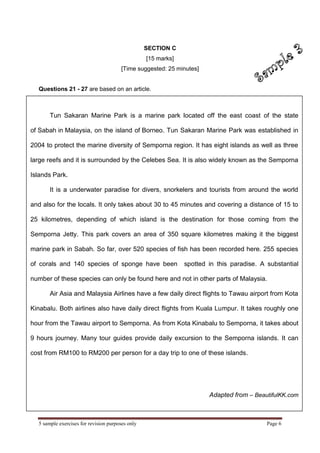 5 sample exercises for revision purposes only Page 6 
Tun Sakaran Marine Park is a marine park located off the east coast of the state of Sabah in Malaysia, on the island of Borneo. Tun Sakaran Marine Park was established in 2004 to protect the marine diversity of Semporna region. It has eight islands as well as three large reefs and it is surrounded by the Celebes Sea. It is also widely known as the Semporna Islands Park. It is a underwater paradise for divers, snorkelers and tourists from around the world and also for the locals. It only takes about 30 to 45 minutes and covering a distance of 15 to 25 kilometres, depending of which island is the destination for those coming from the Semporna Jetty. This park covers an area of 350 square kilometres making it the biggest marine park in Sabah. So far, over 520 species of fish has been recorded here. 255 species of corals and 140 species of sponge have been spotted in this paradise. A substantial number of these species can only be found here and not in other parts of Malaysia. Air Asia and Malaysia Airlines have a few daily direct flights to Tawau airport from Kota Kinabalu. Both airlines also have daily direct flights from Kuala Lumpur. It takes roughly one hour from the Tawau airport to Semporna. As from Kota Kinabalu to Semporna, it takes about 9 hours journey. Many tour guides provide daily excursion to the Semporna islands. It can cost from RM100 to RM200 per person for a day trip to one of these islands. Adapted from – BeautifulKK.com 
SECTION C 
[15 marks] 
[Time suggested: 25 minutes] 
Questions 21 - 27 are based on an article.  