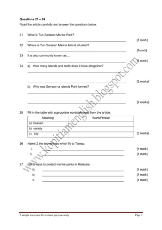 5 sample exercises for revision purposes only Page 7 
Questions 21 – 24 
Read the article carefully and answer the questions below. 
21 
What is Tun Sarakan Marine Park? 
___________________________________________________________ 
[1 mark] 
22 
Where is Tun Sarakan Marine Island situated? 
___________________________________________________________ 
[1mark] 
23 
It is also commonly known as.... 
___________________________________________________________ 
[1 mark] 
24 
a) How many islands and reefs does it have altogether? 
___________________________________________________________ 
___________________________________________________________ 
[2 marks] 
b) Why was Semporna Islands Park formed? 
___________________________________________________________ 
___________________________________________________________ 
[2 marks] 
25 
Fill in the table with appropriate words/phrases from the article. 
Meaning 
Word/Phrase 
a) heaven 
b) variety 
c) trip 
[3 marks] 
26 
Name 2 the two airlines which fly to Tawau. 
i. _________________________________________________ 
ii. _________________________________________________ 
[1 mark] 
[1 mark] 
27 
List 3 ways to protect marine parks in Malaysia. 
iii. _________________________________________________ 
iv. _________________________________________________ 
v. _________________________________________________ 
[1 mark] 
[1 mark] 
[1 mark] 
 
