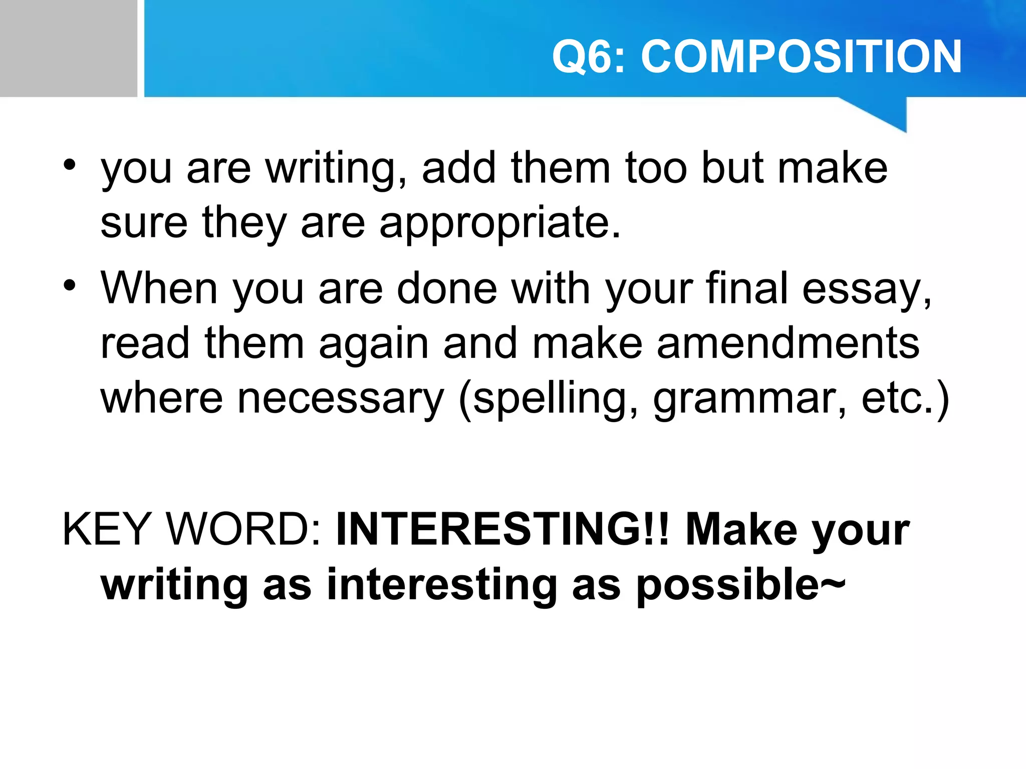 Q6: COMPOSITION
• you are writing, add them too but make
sure they are appropriate.
• When you are done with your final essay,
read them again and make amendments
where necessary (spelling, grammar, etc.)
KEY WORD: INTERESTING!! Make your
writing as interesting as possible~
 