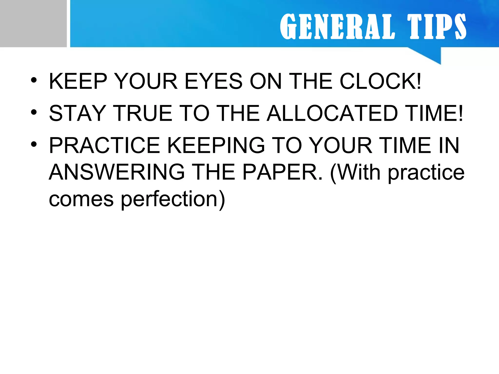 GENERAL TIPS
• KEEP YOUR EYES ON THE CLOCK!
• STAY TRUE TO THE ALLOCATED TIME!
• PRACTICE KEEPING TO YOUR TIME IN
ANSWERING THE PAPER. (With practice
comes perfection)
 