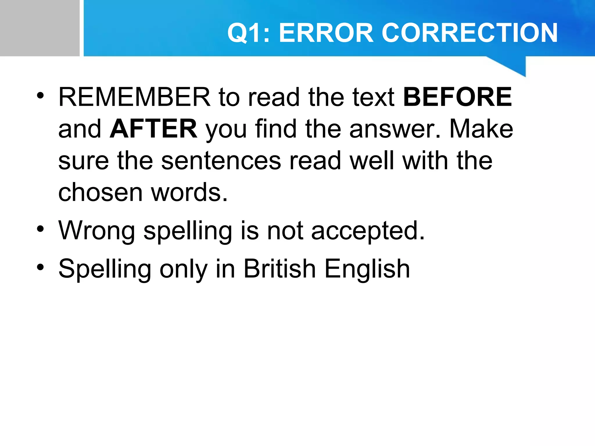 Q1: ERROR CORRECTION
• REMEMBER to read the text BEFORE
and AFTER you find the answer. Make
sure the sentences read well with the
chosen words.
• Wrong spelling is not accepted.
• Spelling only in British English
 