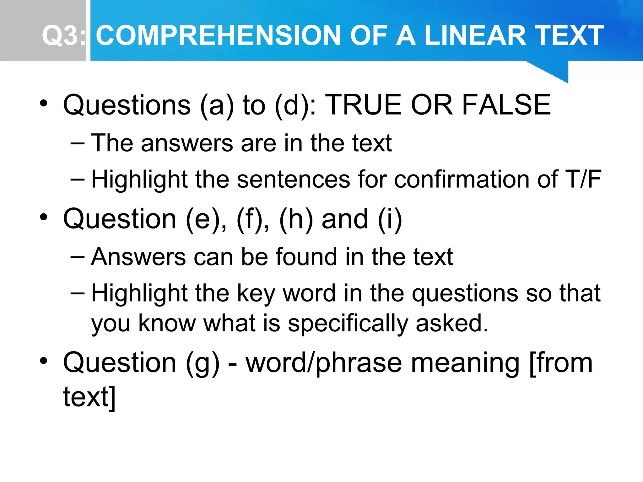Q3: COMPREHENSION OF A LINEAR TEXT
• Questions (a) to (d): TRUE OR FALSE
– The answers are in the text
– Highlight the sentences for confirmation of T/F
• Question (e), (f), (h) and (i)
– Answers can be found in the text
– Highlight the key word in the questions so that
you know what is specifically asked.
• Question (g) - word/phrase meaning [from
text]
 