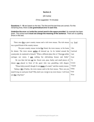 www.kopitiamenglish.blogspot.com 
Section A 
[20 marks] 
[Time suggested: 15 minutes] 
Questions 1 - 10 are based on the text. The first and the last lines are correct .For the remaining lines; there is one grammatical error in each line. 
Underline the error and write the correct word in the space provided. An example has been given. The correct word must not change the meaning of the sentence. There are no spelling errors in this text. 
There once live a poor country mouse and a rich town mouse. The rich mouse was a good friend of the country mouse. 
The poor country mouse invited he friend, the town mouse, to his home for dinner. The town mouse arrive all dressed up. As he looked around the countryside, he muttered to himself, "What a different place this is! There is neither carriages nor stores. I saw nothing but old-looking houses and fields." He was then led into an hut. Sweet corn, peas, barley and small pieces of cheese was placed in front of the guest who was grumbling with disgust. "Please help yourself, though it's not many of a meal," said the country mouse. 
Taking a bit of barley, the town mouse said to the host mouse, "How can you stand living on such poor food? Why don't you visit I in my town house. I will treat you for a big feast." 
e.g lived 
1.his 
2.arrived 
3.are 
4.see 
5.a 
6.were 
7.much 
8.bite 
9.me 
10.to 
 