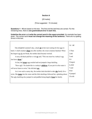 www.kopitiamenglish.blogspot.com 
Section A 
[20 marks] 
[Time suggested : 15 minutes] 
Questions 1 - 10 are based on the text . The first and the last lines are correct .For the remaining lines, there is one grammatical error in each line. 
Underline the error and write the correct word in the space provided. An example has been given. The correct word must not change the meaning of the sentence. There are no spelling errors in this text. 
One delightful summer's day, a duck sit on her nest waiting for her eggs to hatch. A shell cracked. Than one after another, the sweet creatures hatched. When the largest egg do not break, the mother duck became worried. A nosy old duck paid her a visit or said, "This one must be a turkey's egg. 
Just leave them." At last, the larger egg cracked and out jumped a large duckling. "How ugly ! No doubt this is a turkey's children. If you put it in the water it will never learn to swim," the old duck say. As it was such a sunny day, the mother duck decided to take she family for a swim. She jump into the water and the little ducklings followed her, splashing about. The ugly duckling also jumped in and paddled along happily from his family. 
e.g sat 
1.Then 
2.did 
3.and 
4.it 
5.largest 
6.child 
7.said 
8.her 
9.jumped 
10.with 
 