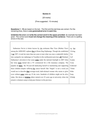 www.kopitiamenglish.blogspot.com 
Section A 
[20 marks] 
[Time suggested : 15 minutes] 
Questions 1 - 10 are based on the text . The first and the last lines are correct .For the remaining lines, there is one grammatical error in each line. 
Underline the error and write the correct word in the space provided. An example has been given. The correct word must not change the meaning of the sentence. There are no spelling errors in this text. 
Suthasinee Noi-in is better known by she nickname Mae Tiew (Mother Tiew) among the AIDS/HIV orphans live in Home Hug Orphanage. Though she established it on 1987, it took her more than ten years to turn what was once a makeshift shelter into a properly run orphanage in Yasothon in the northeastern province off Thailand. Suthasinee‟s devotion to her cause come under the national limelight in 2007 when her story were turned into a TV commercial for a life insurance company. The popular ad show the 54-year-old dedicating herself to maintaining and supporting these children despite suffering by cancer herself. But “fragile” is not a word you would use to describe that average-sized, dark-skinned woman who seems to glow even without some make-up. If she were, hundreds of children might not be alive today. Her desire to helping others started over 25 years ago at university when she joined a volunteer camp to help poor farmers in the province. 
e.g her 
1.living 
2.in 
3.of 
4.came 
5.was 
6.showed 
7.from 
8.this 
9.any 
10.help 
 