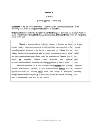 www.kopitiamenglish.blogspot.com 
Section A 
[20 marks] 
[Time suggested : 15 minutes] 
Questions 1 - 10 are based on the text . The first and the last lines are correct .For the remaining lines, there is one grammatical error in each line. 
Underline the error and write the correct word in the space provided. An example has been given. The correct word must not change the meaning of the sentence. There are no spelling errors in this text. 
Malaria is a mosquito-borne infectious diseases of humans and other animals cause by parasitic protozoans (a type of unicellular microorganism) of the genus Plasmodium. Commonly, the disease is transmitted by a biting from an infected female Anopheles mosquito, who introduces the organisms from its saliva into a person's circulatory system. In the blood, the parasites travel from the liver to mature or reproduce. Malaria causes symptoms that typically include fever and headache, which in severe cases will progress to coma or death. Disease transmission can be reduced by preventing mosqiuto bites by using mosquito nets and insect repellents, or with mosquito-control measure such as spraying insecticides and draining stand water. The disease is widespread in tropical and subtropical regions at a broad band around the equator, including much of Sub-Saharan Africa, Asia, and the Americas. 
e.g disease 
1.caused 
2.bite 
3.which 
4.to 
5.and 
6.can 
7.mosquito 
8.measures 
9.standing 
10.in 
