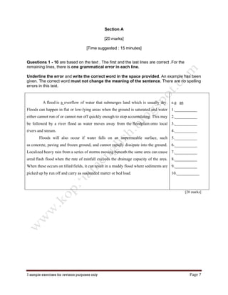 7 sample exercises for revision purposes only Page 7
Section A
[20 marks]
[Time suggested : 15 minutes]
Questions 1 - 10 are based on the text . The first and the last lines are correct .For the
remaining lines, there is one grammatical error in each line.
Underline the error and write the correct word in the space provided. An example has been
given. The correct word must not change the meaning of the sentence. There are no spelling
errors in this text.
A flood is a overflow of water that submerges land which is usually dry.
Floods can happen in flat or low-lying areas when the ground is saturated and water
either cannot run of or cannot run off quickly enough to stop accumulating. This may
be followed by a river flood as water moves away from the floodplain onto local
rivers and stream.
Floods will also occur if water falls on an impermeable surface, such
as concrete, paving and frozen ground, and cannot rapidly dissipate into the ground.
Localized heavy rain from a series of storms moving beneath the same area can cause
areal flash flood when the rate of rainfall exceeds the drainage capacity of the area.
When these occurs on tilled fields, it can result in a muddy flood where sediments are
picked up by run off and carry as suspended matter or bed load.
e.g an
1.___________
2.___________
3.___________
4.___________
5.___________
6.___________
7.___________
8.___________
9.___________
10.___________
[20 marks]
 