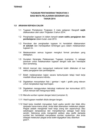 TERHAD
TERHAD
2
TUGASAN PENTAKSIRAN TINGKATAN 3
BAGI MATA PELAJARAN GEOGRAFI (23)
TAHUN 2014
1.0 ARAHAN KEPADA CALON
1.1 Tugasan Pentaksiran Tingkatan 3 mata pelajaran Geografi wajib
dilaksanakan oleh calon Tingkatan 3 tahun 2014.
1.2 Penghasilan tugasan ini dalam tempoh enam waktu pengajaran dan
pembelajaran dalam bulan Julai 2014.
1.3 Penulisan dan penghasilan tugasan ini hendaklah dilaksanakan
di sekolah dan mendapatkan bimbingan guru dalam melaksanakan
tugasan ini.
1.4 Melaksanakan semua tugasan mengikut format penulisan yang
ditetapkan.
1.5 Gunakan Kerangka Pelaksanaan Tugasan (Lampiran 1) sebagai
panduan untuk melaksanakan tugasan dengan baik dan mendapat
skor cemerlang.
1.6 Aktiviti mencari dan mengumpul maklumat boleh dilakukan di luar
waktu pengajaran dan pembelajaran.
1.7 Boleh melaksanakan kajian secara berkumpulan tetapi hasil kerja
mestilah dibuat secara individu.
1.8 Digalakkan menyertakan foto / gambar / rajah / grafik yang relevan
untuk menjelaskan lagi hasil kajian.
1.9 Digalakkan menggunakan teknologi maklumat dan komunikasi (ICT)
untuk mencari dan mengumpul fakta.
1.10 Menulis sumber rujukan dengan betul (Lampiran 3).
1.11 Hasil tugasan mestilah ditulis dengan tangan.
1.12 Hasil kerja mestilah merupakan hasil usaha sendiri dan tidak ditiru
daripada mana-mana pihak. Anda tidak dibenarkan melakukan plagiat.
Plagiat adalah mengambil hasil kerja orang lain sepenuhnya atau
sebahagian daripadanya dan menjadikannya sebagai hasil kerja
sendiri. Sekiranya anda mengambil petikan atau grafik daripada
sumber lain hendaklah menyatakan sumber rujukannya. Jika anda
didapati melakukan plagiat anda boleh digagalkan atau diberikan
gred F.
 