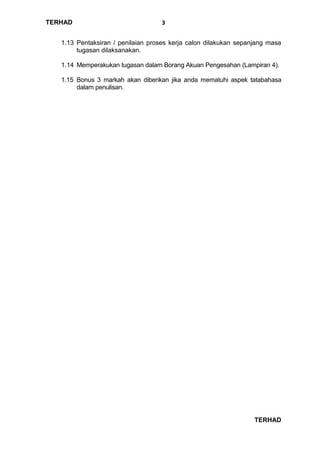 TERHAD
TERHAD
3
1.13 Pentaksiran / penilaian proses kerja calon dilakukan sepanjang masa
tugasan dilaksanakan.
1.14 Memperakukan tugasan dalam Borang Akuan Pengesahan (Lampiran 4).
1.15 Bonus 3 markah akan diberikan jika anda mematuhi aspek tatabahasa
dalam penulisan.
 