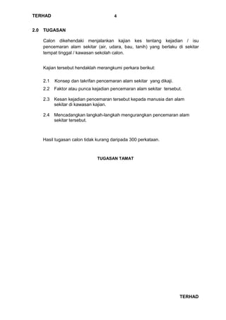 TERHAD
TERHAD
4
2.0 TUGASAN
Calon dikehendaki menjalankan kajian kes tentang kejadian / isu
pencemaran alam sekitar (air, udara, bau, tanih) yang berlaku di sekitar
tempat tinggal / kawasan sekolah calon.
Kajian tersebut hendaklah merangkumi perkara berikut:
2.1 Konsep dan takrifan pencemaran alam sekitar yang dikaji.
2.2 Faktor atau punca kejadian pencemaran alam sekitar tersebut.
2.3 Kesan kejadian pencemaran tersebut kepada manusia dan alam
sekitar di kawasan kajian.
2.4 Mencadangkan langkah-langkah mengurangkan pencemaran alam
sekitar tersebut.
Hasil tugasan calon tidak kurang daripada 300 perkataan.
TUGASAN TAMAT
 