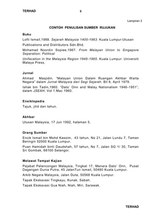 TERHAD
TERHAD
6
Lampiran 3
CONTOH PENULISAN SUMBER RUJUKAN
Buku
Lofti Ismail,1988. Sejarah Malaysia 1400-1963. Kuala Lumpur:Utusan
Publications and Distributors Sdn.Bhd.
Mohamad Noordin Sopiee,1967. From Malayan Union to Singapore
Separation: Political
Unifacation in the Malaysia Region 1945-1965. Kuala Lumpur: Universiti
Malaya Press.
Jurnal
Ahmad Masjidin. “Malayan Union Dalam Ruangan Akhbar Warta
Negara” dalam Jurnal Malaysia dari Segi Sejarah. Bil 8, April 1979.
Ishak bin Tadin,1960. “Dato’ Onn and Malay Nationalism 1946-1951”,
dalam JSEAH. Vol 1.Mac 1960.
Ensiklopedia
Tajuk, jilid dan tahun.
Akhbar
Utusan Malaysia, 17 Jun 1992, halaman 5.
Orang Sumber
Encik Ismail bin Mohd Kassim, 43 tahun, No 21, Jalan Lundu 7, Taman
Beringin 52000 Kuala Lumpur.
Puan Hamidah binti Daudshah, 57 tahun, No 7, Jalan SG 1/ 30, Taman
Sri Gombak, 68100 Selangor.
Melawat Tempat Kajian
Pejabat Pelancongan Malaysia, Tingkat 17, Menara Dato’ Onn, Pusat
Dagangan Dunia Putra, 45 JalanTun Ismail, 50480 Kuala Lumpur.
Arkib Negara Malaysia, Jalan Duta, 50568 Kuala Lumpur.
Tapak Ekskavasi Tingkayu, Kunak, Sabah.
Tapak Ekskavasi Gua Niah, Niah, Miri, Sarawak.
 