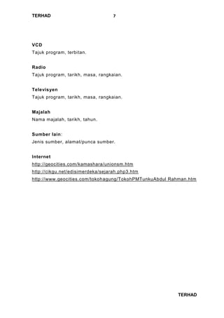 TERHAD
TERHAD
7
VCD
Tajuk program, terbitan.
Radio
Tajuk program, tarikh, masa, rangkaian.
Televisyen
Tajuk program, tarikh, masa, rangkaian.
Majalah
Nama majalah, tarikh, tahun.
Sumber lain:
Jenis sumber, alamat/punca sumber.
Internet
http://geocities.com/kamashara/unionsm.htm
http://cikgu.net/edisimerdeka/sejarah.php3.htm
http://www.geocities.com/tokohagung/TokohPMTunkuAbdul Rahman.htm
 