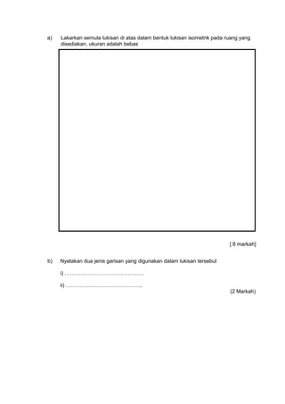 a) Lakarkan semula lukisan di atas dalam bentuk lukisan isometrik pada ruang yang
disediakan, ukuran adalah bebas
[ 8 markah]
b) Nyatakan dua jenis garisan yang digunakan dalam lukisan tersebut
i) ………………………………………
ii) ……………………………………..
(2 Markah)
 