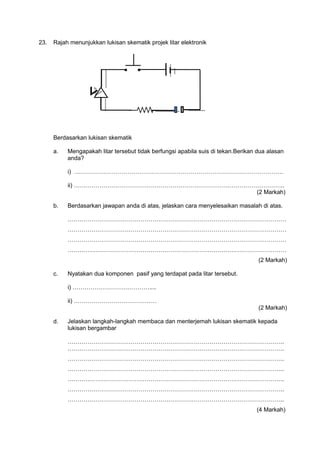 23. Rajah menunjukkan lukisan skematik projek litar elektronik
● ●
Berdasarkan lukisan skematik
a.
b.
c.
d.
Mengapakah litar tersebut tidak berfungsi apabila suis di tekan.Berikan dua alasan
anda?
i) …………………………………………………………………………………………….
ii) ……………………………………………………………………………………………..
(2 Markah)
Berdasarkan jawapan anda di atas, jelaskan cara menyelesaikan masalah di atas.
…………………………………………………………………………………………………
…………………………………………………………………………………………………
…………………………………………………………………………………………………
…………………………………………………………………………………………………
(2 Markah)
Nyatakan dua komponen pasif yang terdapat pada litar tersebut.
i) …………………………………....
ii) ……………………………………
(2 Markah)
Jelaskan langkah-langkah membaca dan menterjemah lukisan skematik kepada
lukisan bergambar
………………………………………………………………………………………………..
………………………………………………………………………………………………..
………………………………………………………………………………………………..
………………………………………………………………………………………………..
………………………………………………………………………………………………..
………………………………………………………………………………………………..
………………………………………………………………………………………………..
(4 Markah)
 