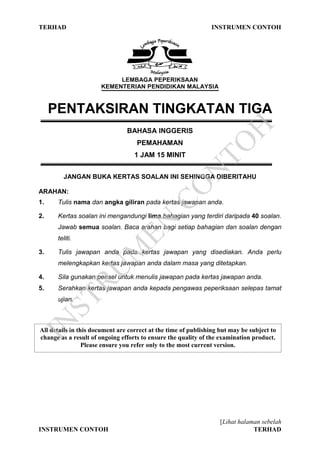 TERHAD INSTRUMEN CONTOH
[Lihat halaman sebelah
INSTRUMEN CONTOH TERHAD
LEMBAGA PEPERIKSAAN
KEMENTERIAN PENDIDIKAN MALAYSIA
PENTAKSIRAN TINGKATAN TIGA
BAHASA INGGERIS
PEMAHAMAN
1 JAM 15 MINIT
JANGAN BUKA KERTAS SOALAN INI SEHINGGA DIBERITAHU
ARAHAN:
1. Tulis nama dan angka giliran pada kertas jawapan anda.
2. Kertas soalan ini mengandungi lima bahagian yang terdiri daripada 40 soalan.
Jawab semua soalan. Baca arahan bagi setiap bahagian dan soalan dengan
teliti.
3. Tulis jawapan anda pada kertas jawapan yang disediakan. Anda perlu
melengkapkan kertas jawapan anda dalam masa yang ditetapkan.
4. Sila gunakan pensel untuk menulis jawapan pada kertas jawapan anda.
5. Serahkan kertas jawapan anda kepada pengawas peperiksaan selepas tamat
ujian.
All details in this document are correct at the time of publishing but may be subject to
change as a result of ongoing efforts to ensure the quality of the examination product.
Please ensure you refer only to the most current version.
IN
STRU
M
EN
CO
N
TO
H
 