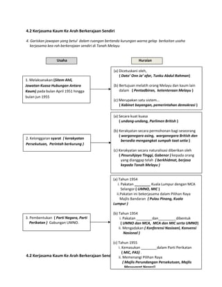 4.2 Kerjasama Kaum Ke Arah Berkerajaan Sendiri
4. Gariskan jawapan yang betul dalam ruangan bertanda kurungan warna gelap berkaitan usaha
kerjasama kea rah berkerajaan sendiri di Tanah Melayu
Usaha Huraian
Band 6
4.2 Kerjasama Kaum Ke Arah Berkerajaan Sendiri
1. Melaksanakan (Sitem Ahli,
Jawatan Kuasa Hubungan Antara
Kaum) pada bulan April 1951 hingga
bulan jun 1955
(a) Dicetuskani oleh,
( Dato’ Onn Ja’ afar, Tunku Abdul Rahman)
(b) Bertujuan melatih orang Melayu dan kaum lain
dalam ( Pentadbiran, ketenteraan Melayu )
(c) Merupakan satu sistem...
( Kabinet bayangan, pemerintahan demokrasi )
2. Kelonggaran syarat ( kerakyatan
Persekutuan, Perintah berkurung )
(a) Secara kuat kuasa
( undang-undang, Parlimen British )
(b) Kerakyatan secara permohonan bagi seseorang
( warganegara asing, warganegara British dan
bersedia mengangkat sumpah taat setia )
(c) Kerakyatan secara naturalisasi diberikan oleh
( Pesuruhjaya Tinggi, Gabenor ) kepada orang
yang dianggap telah ( berkhidmat, berjasa
kepada Tanah Melayu )
3. Pembentukan ( Parti Negara, Parti
Perikatan ) Gabungan UMNO.
(a) Tahun 1954
i. Pakatan ________ Kuala Lumpur dengan MCA
Selangor ( UMNO, MIC )
ii.Pakatan ini bekerjasama dalam Pilihan Raya
Majlis Bandaran ( Pulau Pinang, Kuala
Lumpur )
(b) Tahun 1954
i. Pakatan ________dan_________dibentuk
( UMNO dan MCA, MCA dan MIC serta UMNO)
ii. Mengadakan ( Konferensi Nasioanl, Konvensi
Nasional )
(c) Tahun 1955
i. Kemasukan ________dalam Parti Perikatan
( MIC, PAS) .
ii. Memenangi Pilihan Raya
( Majlis Perundangan Persekutuan, Majlis
Mesyuarat Negeri)
 