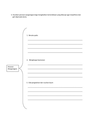 5. Huraikan peranan warganegara bagi mengekalkan kemerdekaan yang dikecapi agar terpelihara dan
gah dipersada dunia.
1. Bersatu padu
_________________________________________________________________
_________________________________________________________________
_________________________________________________________________
_________________________________________________________________
2. Menghargai keamanan
_________________________________________________________________
_________________________________________________________________
_________________________________________________________________
_________________________________________________________________
3. Elak pergaduhan dan rusuhan kaum
_________________________________________________________________
_________________________________________________________________
_________________________________________________________________
_________________________________________________________________
Peranan
Warganegara
 