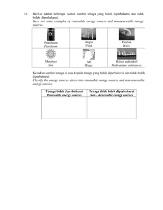 11. Berikut adalah beberapa contoh sumber tenaga yang boleh diperbaharui dan tidak
boleh diperbaharui.
Here are some examples of renewable energy sources and non-renewable energy
sources.
Petroleum
Petroleum
Angin
Wind
Ombak
Wave
Matahari
Sun
Air
Water
Bahan radioaktif
Radioactive substances
Kelaskan sumber tenaga di atas kepada tenaga yang boleh diperbaharui dan tidak boleh
diperbaharui.
Classify the energy sources above into renewable energy sources and non-renewable
energy sources.
Tenaga boleh diperbaharui
Renewable energy sources
Tenaga tidak boleh diperbaharui
Non - Renewable energy sources
 