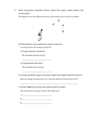 17. Rajah menunjukkan kedudukan berbeza sebuah bulu tangkis apabila dipukul oleh
seorang pelajar.
The diagram shows the different positions of the shuttle when it is hit by a student.
a) Pada kedudukan yang manakah bola tangkis mempunyai:
At which position the shuttlecock ball has:
i) Tenaga keupayaan maksimum?
The maximum potential energy?
________________________________
ii) Tenaga kinetik maksimum?
The maximum kinetic energy?
________________________________
b) Nyatakan perubahan tenaga yang berlaku apabila bulu tangkis bergerak dari B ke D.
State the change of energy that occur when the shuttlecock moves from B to D.
_______________________________________________________________
c) Nyatakan tiga bentuk tenaga yang terdapat pada bulu tangkis.
State three forms of energy stored in the shuttlecock?
i) ________________________________
ii) ________________________________
iii) ________________________________
 