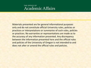 Materials presented are for general informational purposes
only and do not constitute official University rules, policies or
practices or interpretations or summaries of such rules, policies
or practices. No warranties or representations are made as to
the accuracy of any information presented. Any discrepancy
between the information presented here and the official rules
and policies of the University of Oregon is not intended to and
does not alter or amend the official rules and policies.
 