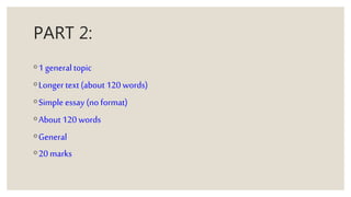 PART 2:
◦1 general topic
◦Longer text(about 120 words)
◦Simple essay (no format)
◦About 120 words
◦General
◦20 marks
 