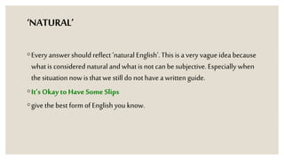 ‘NATURAL’
◦Every answer should reflect ‘natural English’. This is a very vague idea because
whatis considered naturaland whatis not can be subjective. Especially when
the situationnow is thatwe stilldo not have a writtenguide.
◦It’s Okay to Have Some Slips
◦give thebest form of English you know.
 