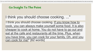 Go Sraight To The Point
I think you should choose cooking. ..."
"I think you should choose cooking. If you know how to cook, you can always make yourself some food. It is also cheaper to cook at home. You do not have to go out and eat at the cafe and restaurants all the time. Plus, when you have time, y
"I think you should choose cooking. If you know how to
cook, you can always make yourself some food. It is also
cheaper to cook at home. You do not have to go out and
eat at the cafe and restaurants all the time. Plus, when
you have time, you can cook for your family. Oh, and you
can cook for me!" [62 words]
 