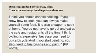 If the students don’t have so many ideas?
Then, writesome negative things about the others
"I think you should choose cooking. If you
know how to cook, you can always make
yourself some food. It is also cheaper to cook
at home. You do not have to go out and eat at
the cafe and restaurants all the time. I think
cycling is expensive, because you need to
buy a bicycle. And if you start painting, you
also need to buy brushes and paint. " [69
words]
 