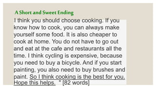 A Short and Sweet Ending
"I think you should choose cooking. If you
know how to cook, you can always make
yourself some food. It is also cheaper to
cook at home. You do not have to go out
and eat at the cafe and restaurants all the
time. I think cycling is expensive, because
you need to buy a bicycle. And if you start
painting, you also need to buy brushes and
paint. So I think cooking is the best for you.
Hope this helps. " [82 words]
 