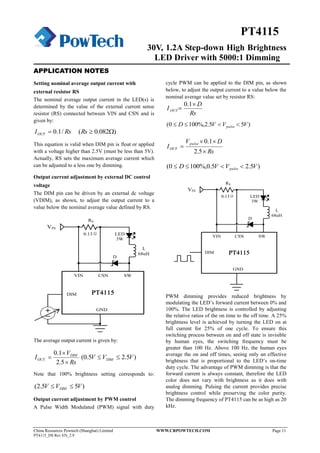 30V, 1.2A Step-down High Brightness
LED Driver with 5000:1 Dimming
China Resources Powtech (Shanghai) Limited WWW.CRPOWTECH.COM Page 11
PT4115_DS Rev EN_2.9
PT4115
APPLICATION NOTES
Setting nominal average output current with
external resistor RS
The nominal average output current in the LED(s) is
determined by the value of the external current sense
resistor (RS) connected between VIN and CSN and is
given by:
RsIOUT /1.0 )082.0( Rs
This equation is valid when DIM pin is float or applied
with a voltage higher than 2.5V (must be less than 5V).
Actually, RS sets the maximum average current which
can be adjusted to a less one by dimming.
Output current adjustment by external DC control
voltage
The DIM pin can be driven by an external dc voltage
(VDIM), as shown, to adjust the output current to a
value below the nominal average value defined by RS.
PT4115PT4115
VIN CSN SW
DIM
GND
RS
L
D
68uH
0.13Ω
3W
LED
VIN
The average output current is given by:
Rs
V
I DIM
OUT



5.2
1.0
)5.25.0( VVV DIM 
Note that 100% brightness setting corresponds to:
)55.2( VVV DIM 
Output current adjustment by PWM control
A Pulse Width Modulated (PWM) signal with duty
cycle PWM can be applied to the DIM pin, as shown
below, to adjust the output current to a value below the
nominal average value set by resistor RS:
Rs
D
I OUT


1.0
)55.2%,1000( VVVD pulse 
Rs
DV
I
pulse
OUT



5.2
1.0
)5.25.0%,1000( VVVD pulse 
PT4115PT4115
VIN CSN SW
DIM
GND
RS
L
D
68uH
0.13Ω
3W
LED
VIN
PWM dimming provides reduced brightness by
modulating the LED’s forward current between 0% and
100%. The LED brightness is controlled by adjusting
the relative ratios of the on time to the off time. A 25%
brightness level is achieved by turning the LED on at
full current for 25% of one cycle. To ensure this
switching process between on and off state is invisible
by human eyes, the switching frequency must be
greater than 100 Hz. Above 100 Hz, the human eyes
average the on and off times, seeing only an effective
brightness that is proportional to the LED’s on-time
duty cycle. The advantage of PWM dimming is that the
forward current is always constant, therefore the LED
color does not vary with brightness as it does with
analog dimming. Pulsing the current provides precise
brightness control while preserving the color purity.
The dimming frequency of PT4115 can be as high as 20
kHz.
 