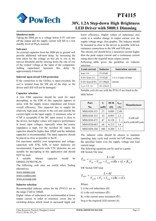 30V, 1.2A Step-down High Brightness
LED Driver with 5000:1 Dimming
China Resources Powtech (Shanghai) Limited WWW.CRPOWTECH.COM Page 12
PT4115_DS Rev EN_2.9
PT4115
Shutdown mode
Taking the DIM pin to a voltage below 0.3V will turn
off the output and the supply current will fall to a low
standby level of 95μA nominal.
Soft-start
An external capacitor from the DIM pin to ground will
provide additional soft-start delay, by increasing the
time taken for the voltage on this pin to rise to the
turn-on threshold and by slowing down the rate of rise
of the control voltage at the input of the comparator.
Adding capacitance increases this delay by
approximately 0.8ms/nF.
Inherent open-circuit LED protection
If the connection to the LED(s) is open-circuited, the
coil is isolated from the SW pin of the chip, so the
device and LED will not be damaged.
Capacitor selection
A low ESR capacitor should be used for input
decoupling, as the ESR of this capacitor appears in
series with the supply source impedance and lowers
overall efficiency. This capacitor has to supply the
relatively high peak current to the coil and smooth the
current ripple on the input supply. A minimum value of
4.7uF is acceptable if the DC input source is close to
the device, but higher values will improve performance
at lower input voltages, especially when the source
impedance is high. For the rectified AC input, the
capacitor should be higher than 100uF and the tantalum
capacitor is recommended. The input capacitor should
be placed as close as possible to the IC.
For maximum stability over temperature and voltage,
capacitors with X7R, X5R, or better dielectric are
recommended. Capacitors with Y5V dielectric are not
suitable for decoupling in this application and should
NOT be used.
A suitable Murata capacitor would be
GRM42-2X7R475K-50.
The following web sites are useful when finding
alternatives:
www.murata.com
www.t-yuden.com
www.avxcorp.com
Inductor selection
Recommended inductor values for the PT4115 are in
the range 27uH to 100uH.
Higher values of inductance are recommended at lower
output current in order to minimize errors due to
switching delays, which result in increased ripple and
lower efficiency. Higher values of inductance also
result in a smaller change in output current over the
supply voltage range. (See graphs). The inductor should
be mounted as close to the device as possible with low
resistance connections to the SW and VIN pins.
The chosen coil should have a saturation current higher
than the peak output current and a continuous current
rating above the required mean output current.
Following table gives the guideline on inductor
selection:
Load current Inductor Saturation current
Iout>1A 27-47uH
1.3-1.5 times of load
current
0.8A<Iout≤1A 33-82uH
0.4A<Iout≤0.8A 47-100uH
Iout≤0.4A 68-220uH
Suitable coils for use with the PT4115 are listed in the
table below:
Part
No.
L
(uH)
DCR
(Ω)
ISAT
(A)
Manufacturer
MSS1038-333 27 0.089 2.48
CoilCraft
www.coilcraft.com
MSS1038-333 33 0.093 2.3
MSS1038-473 47 0.128 2
MSS1038-683 68 0.213 1.6
MSS1038-104 100 0.304 1.3
The inductor value should be chosen to maintain
operating duty cycle and switch 'on'/'off' times within
the specified limits over the supply voltage and load
current range.
The following equations can be used as a guide.
SW Switch 'On' time
)( swavgLEDIN
ON
RrLRsIVV
IL
T



SW Switch 'Off' time
)( rLRsIVV
IL
T
avgDLED
OFF



Where:
L is the coil inductance (H)
rL is the coil resistance (Ω )
RS is the current sense resistance (Ω )
Iavg is the required LED current (A)
 