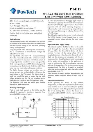 30V, 1.2A Step-down High Brightness
LED Driver with 5000:1 Dimming
China Resources Powtech (Shanghai) Limited WWW.CRPOWTECH.COM Page 13
PT4115_DS Rev EN_2.9
PT4115
Δ I is the coil peak-peak ripple current (A) {Internally
set to 0.3 x Iavg}
VIN is the supply voltage (V)
VLED is the total LED forward voltage (V)
RSW is the switch resistance (Ω ) {=0.6Ω nominal}
VD is the diode forward voltage at the required load
current (V)
Diode selection
For maximum efficiency and performance, the rectifier
(D1) should be a fast low capacitance Schottky diode
with low reverse leakage at the maximum operating
voltage and temperature.
They also provide better efficiency than silicon diodes,
due to a combination of lower forward voltage and
reduced recovery time.
It is important to select parts with a peak current rating
above the peak coil current and a continuous current
rating higher than the maximum output load current. It
is very important to consider the reverse leakage of the
diode when operating above 85°C. Excess leakage will
increase the power dissipation in the device and if close
to the load may create a thermal runaway condition.
The higher forward voltage and overshoot due to
reverse recovery time in silicon diodes will increase the
peak voltage on the SW output. If a silicon diode is
used, care should be taken to ensure that the total
voltage appearing on the SW pin including supply
ripple, does not exceed the specified maximum value.
The following web sites are useful when finding
alternatives: www.onsemi.com
Reducing output ripple
Peak to peak ripple current in the LED(s) can be
reduced, if required, by shunting a capacitor CLED
across the LED(s) as shown below:
PT4115PT4115
VIN CSN SW
DIM
GND
RS
L
D
68uH
0.13Ω
3W
LED
VIN
A value of 1uF will reduce the supply ripple current by
a factor three (approx.). Proportionally lower ripple can
be achieved with higher capacitor values. Note that the
capacitor will not affect operating frequency or
efficiency, but it will increase start-up delay and reduce
the frequency of dimming, by reducing the rate of rise
of LED voltage.
By adding this capacitor the current waveform through
the LED(s) changes from a triangular ramp to a more
sinusoidal version without altering the mean current
value.
Operation at low supply voltage
The internal regulator disables the drive to the switch
until the supply has risen above the startup threshold
(VUVLO). Above this threshold, the device will start to
operate. However, with the supply voltage below the
specified minimum value, the switch duty cycle will be
high and the device power dissipation will be at a
maximum. Care should be taken to avoid operating the
device under such conditions in the application, in
order to minimize the risk of exceeding the maximum
allowed die temperature. (See next section on thermal
considerations). The drive to the switch is turned off
when the supply voltage falls below the under-voltage
threshold (VUVLO-0.5V).
This prevents the switch working with excessive 'on'
resistance under conditions where the duty cycle is
high.
Thermal considerations
When operating the device at high ambient
temperatures, or when driving maximum load current,
care must be taken to avoid exceeding the package
power dissipation limits. The graph below gives details
for power derating. This assumes the device to be
mounted on a 25mm2 PCB with 1oz copper standing in
still air.
 