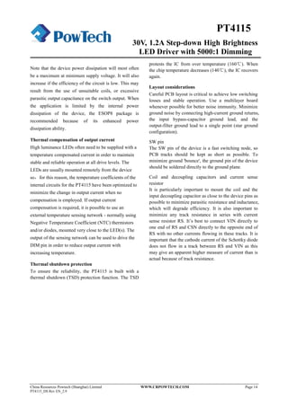30V, 1.2A Step-down High Brightness
LED Driver with 5000:1 Dimming
China Resources Powtech (Shanghai) Limited WWW.CRPOWTECH.COM Page 14
PT4115_DS Rev EN_2.9
PT4115
Note that the device power dissipation will most often
be a maximum at minimum supply voltage. It will also
increase if the efficiency of the circuit is low. This may
result from the use of unsuitable coils, or excessive
parasitic output capacitance on the switch output. When
the application is limited by the internal power
dissipation of the device, the ESOP8 package is
recommended because of its enhanced power
dissipation ability.
Thermal compensation of output current
High luminance LEDs often need to be supplied with a
temperature compensated current in order to maintain
stable and reliable operation at all drive levels. The
LEDs are usually mounted remotely from the device
so，for this reason, the temperature coefficients of the
internal circuits for the PT4115 have been optimized to
minimize the change in output current when no
compensation is employed. If output current
compensation is required, it is possible to use an
external temperature sensing network - normally using
Negative Temperature Coefficient (NTC) thermistors
and/or diodes, mounted very close to the LED(s). The
output of the sensing network can be used to drive the
DIM pin in order to reduce output current with
increasing temperature.
Thermal shutdown protection
To ensure the reliability, the PT4115 is built with a
thermal shutdown (TSD) protection function. The TSD
protests the IC from over temperature (160℃). When
the chip temperature decreases (140℃), the IC recovers
again.
Layout considerations
Careful PCB layout is critical to achieve low switching
losses and stable operation. Use a multilayer board
whenever possible for better noise immunity. Minimize
ground noise by connecting high-current ground returns,
the input bypass-capacitor ground lead, and the
output-filter ground lead to a single point (star ground
configuration).
SW pin
The SW pin of the device is a fast switching node, so
PCB tracks should be kept as short as possible. To
minimize ground 'bounce', the ground pin of the device
should be soldered directly to the ground plane.
Coil and decoupling capacitors and current sense
resistor
It is particularly important to mount the coil and the
input decoupling capacitor as close to the device pins as
possible to minimize parasitic resistance and inductance,
which will degrade efficiency. It is also important to
minimize any track resistance in series with current
sense resistor RS. It’s best to connect VIN directly to
one end of RS and CSN directly to the opposite end of
RS with no other currents flowing in these tracks. It is
important that the cathode current of the Schottky diode
does not flow in a track between RS and VIN as this
may give an apparent higher measure of current than is
actual because of track resistance.
 