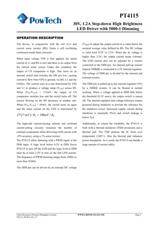 30V, 1.2A Step-down High Brightness
LED Driver with 5000:1 Dimming
China Resources Powtech (Shanghai) Limited WWW.CRPOWTECH.COM Page 5
PT4115_DS Rev EN_2.9
PT4115
OPERATION DESCRIPTION
The device, in conjunction with the coil (L1) and
current sense resistor (RS), forms a self oscillating
continuous-mode buck converter.
When input voltage VIN is first applied, the initial
current in L1 and RS is zero and there is no output from
the current sense circuit. Under this condition, the
output of CS comparator is high. This turns on an
internal switch and switches the SW pin low, causing
current to flow from VIN to ground, via RS, L1 and the
LED(s). The current rises at a rate determined by VIN
and L1 to produce a voltage ramp (VCSN) across RS.
When (VIN-VCSN) > 115mV, the output of CS
comparator switches low and the switch turns off. The
current flowing on the RS decreases at another rate.
When (VIN-VCSN) < 85mV, the switch turns on again
and the mean current on the LED is determined by
85 115
2( )/ 100 /S SmV R mV R+
= .
The high-side current-sensing scheme and on-board
current-setting circuitry minimize the number of
external components while delivering LED current with
±5% accuracy, using a 1% sense resistor.
The PT4115 allow dimming with a PWM signal at the
DIM input. A logic level below 0.3V at DIM forces
PT4115 to turn off the LED and the logic level at DIM
must be at least 2.5V to turn on the full LED current.
The frequency of PWM dimming ranges from 100Hz to
more than 20 kHz.
The DIM pin can be driven by an external DC voltage
(VDIM) to adjust the output current to a value below the
nominal average value defined by RS. The DC voltage
is valid from 0.5V to 2.5V. When the dc voltage is
higher than 2.5V, the output current keeps constant.
The LED current also can be adjusted by a resistor
connected to the DIM pin. An internal pull-up resistor
(typical 200KΩ) is connected to a 5V internal regulator.
The voltage of DIM pin is divided by the internal and
external resistor.
The DIM pin is pulled up to the internal regulator (5V)
by a 200KΩ resistor. It can be floated at normal
working. When a voltage applied to DIM falls below
the threshold (0.3V nom.), the output switch is turned
off. The internal regulator and voltage reference remain
powered during shutdown to provide the reference for
the shutdown circuit. Quiescent supply current during
shutdown is nominally 95uA and switch leakage is
below 5uA.
Additionally, to ensure the reliability, the PT4115 is
built with a thermal shutdown (TSD) protection and a
thermal pad. The TSD protests the IC from over
temperature (160℃). Also the thermal pad enhances
power dissipation. As a result, the PT4115 can handle a
large amount of current safely.
 