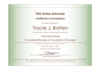 FHA Online University
Certificate of Completion
is hereby granted to
Tracie J. Batten
to certify that he/she has completed to satisfaction
FHA New Rules
"Complete Review of Guideline Changes“
This course was intended to be informational only, and makes no claim that you will obtain a job. FHA Online University is a private online mortgage training
company, and is not owned or operated by FHA.gov/HUD.gov.
Granted: March 21, 2016
Student ID # S0036341571465
Company Representative
FHA Online University™ - Carlota Plaza Center - 23046 Avenida de la Carlota, Suite #600 - Laguna Hills, California 92653
Phone: (949) 460-6473 - Fax: (949) 682-1882 - www.FHAtraining.org - 1-800-665-0249
 